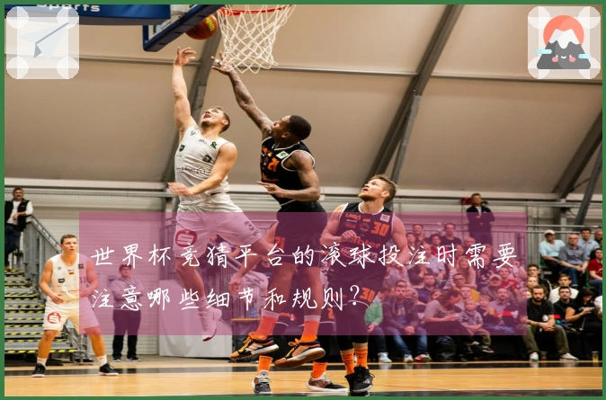 世界杯竞猜平台的滚球投注时需要注意哪些细节和规则？