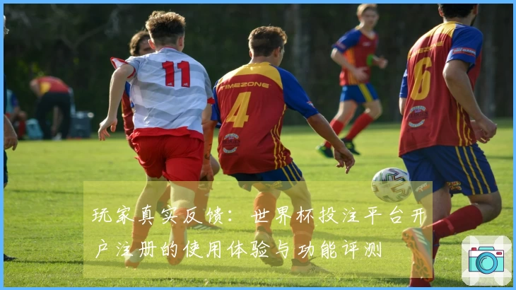 玩家真实反馈：世界杯投注平台开户注册的使用体验与功能评测