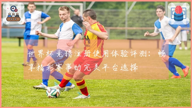 世界杯竞猜注册使用体验评测:畅享精彩赛事的完美平台选择