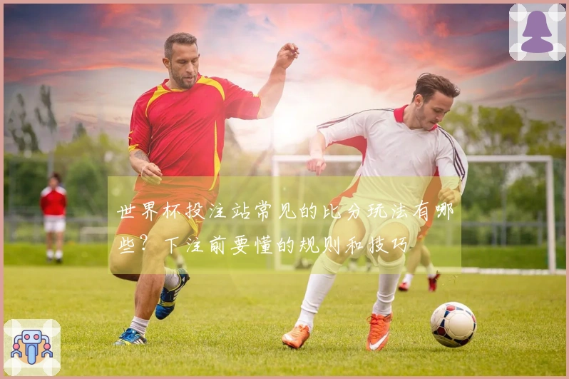 世界杯投注站常见的比分玩法有哪些？下注前要懂的规则和技巧
