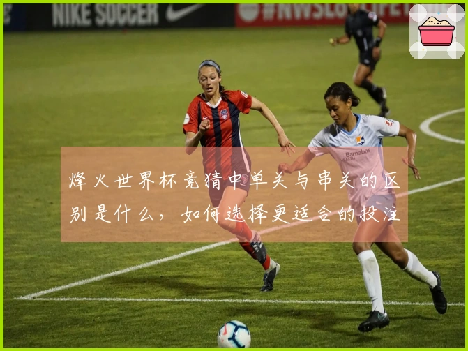 烽火世界杯竞猜中单关与串关的区别是什么，如何选择更适合的投注方式？