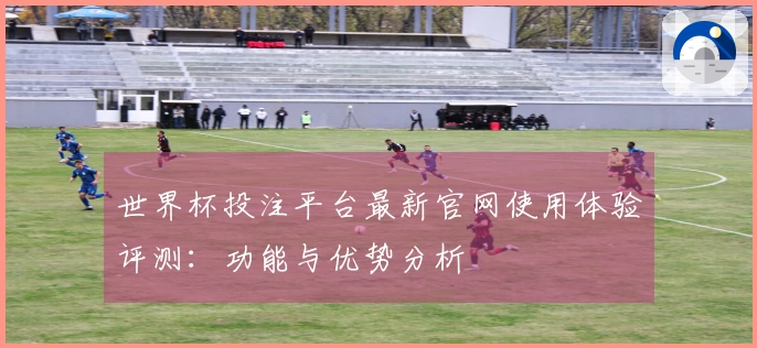 世界杯投注平台最新官网使用体验评测：功能与优势分析