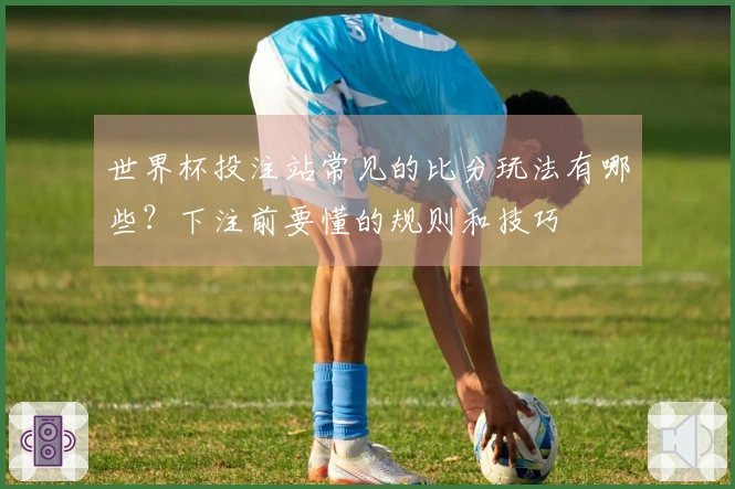 世界杯投注站常见的比分玩法有哪些？下注前要懂的规则和技巧