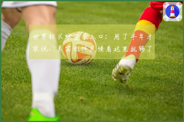 世界杯买球登录入口：用了半年才敢说，真实测评反馈看这里就够了