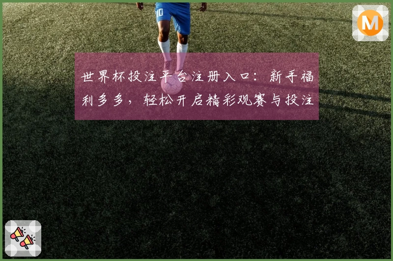 世界杯投注平台注册入口：新手福利多多，轻松开启精彩观赛与投注体验