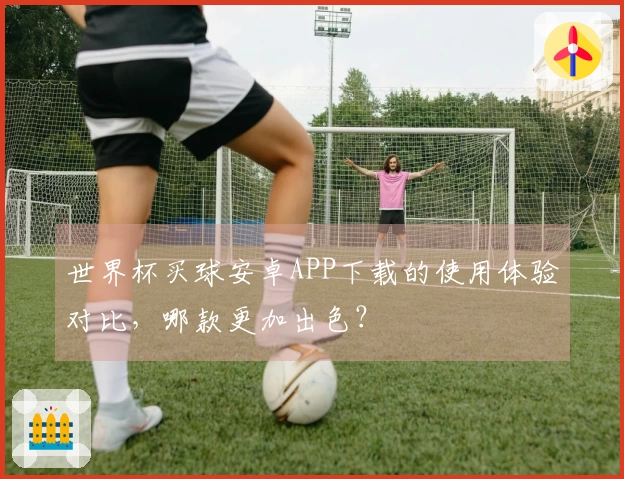 世界杯买球安卓APP下载的使用体验对比，哪款更加出色？